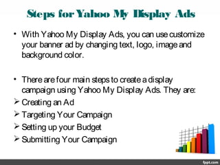 Steps forYahoo My Display Ads
• With Yahoo My Display Ads, you can usecustomize
your banner ad by changing text, logo, imageand
background color.
• Therearefour main stepsto createadisplay
campaign using Yahoo My Display Ads. They are:
 Creating an Ad
 Targeting Your Campaign
 Setting up your Budget
 Submitting Your Campaign
 