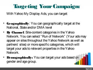 Targeting YourCampaign:
With Yahoo My Display Ads, you can target:
• Geographically: You can geographically target at the
National, Stateand/or DMA level
• By Channel: Site-content categoriesin theYahoo
Network. You can select “Run of Network” (Your adsmay
appear on sitesthroughout theYahoo Network aswell as
partners’ sites) or morespecific categories, which will
target your adsto relevant propertiesin theYahoo
Network.
• Demographically: You can target your adsbased on
gender and agegroup.
 