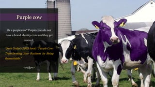 Bea purple cow* Purple cows do not
have a brand identity crisis and they get
noticed.
*Seth Godin’s 2003 book: “Purple Cow:
Transforming Your Business by Being
Remarkable.”
Purple cow
 