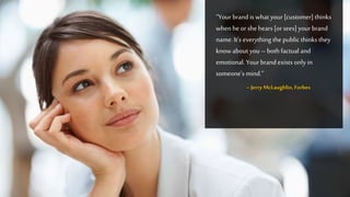 “Yourbrand is what your [customer] thinks
when he or she hears [orsees]your brand
name.It’s everything the public thinks they
knowabout you – both factual and
emotional. Your brand exists only in
someone’s mind.”
–Jerry McLaughlin,Forbes
 
