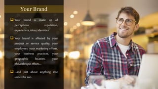  Your brand is made up of
perceptions, reputation,
experiences, ideas, identities.
 Your brand is affected by your
product or service quality, your
employees, your marketing efforts,
your business practices, your
geographic location, your
philanthropic efforts…
 …and just about anything else
under the sun.
Your Brand
 
