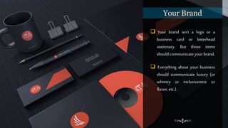  Your brand isn’t a logo or a
business card or letterhead
stationary. But those items
should communicate your brand.
 Everything about your business
should communicate luxury (or
whimsy or inclusiveness or
flavor, etc.).
Your Brand
 