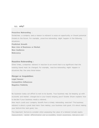 6.1. why?
Proactive Rebranding :
Sometimes a company sees a reason to rebrand to seize an opportunity or thwart potential
threats in the future. For example, proactive rebranding might happen in the following
situations:
Predicted Growth
New Line of Business or Market
New Audience
Relevancy
Reactive Rebranding :
Other times, companies rebrand in reaction to an event that is so significant that the
existing brand must be changed. For example, reactive rebranding might happen in
situations like the ones listed below
Merger or Acquisition:
Legal Issues:
Competitive Influences
Negative Publicity
No business today can afford to rest on its laurels. Your business may be keeping up with
economic and market changes but is your brand keeping pace? Sookie Shuen explains how
to decide if your business needs a rebrand.
How much could your company benefit from a timely rebranding exercise? The business
rebrand is about a great deal more than making your business look good. It’s about making
your bottom line look good, too.
The important factors to consider when assessing the value of a rebrand include equity
measurement; market differentiation and accessibility; brand awareness, relevance and
 