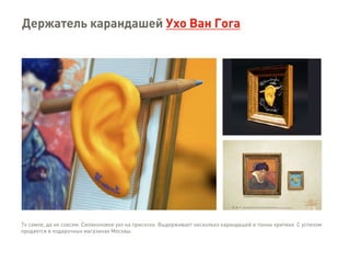 Держатель карандашей Ухо Ван Гога
То самое, да не совсем. Силиконовое ухо на присоске. Выдерживает несколько карандашей и тонны критики. С успехом
продается в подарочных магазинах Москвы.
 