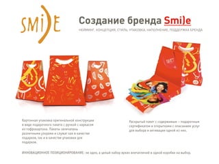 Создание бренда Smi)e
НЕЙМИНГ, КОНЦЕПЦИЯ, СТИЛЬ, УПАКОВКА, НАПОЛНЕНИЕ, ПОДДЕРЖКА БРЕНДА
Картонная упаковка оригинальной конструкции
в виде подарочного пакета с ручкой с каркасом
из гофрокартона. Пакеты запечатаны
различными узорами и служат как в качестве
подарков, так и в качестве упаковки для
подарков.
ИННОВАЦИОННОЕ ПОЗИЦИОНИРОВАНИЕ: не одно, а целый набор ярких впечатлений в одной коробке на выбор.
Раскрытый пакет с содержимым – подарочным
сертификатом и открытками с описанием услуг
для выбора и активации одной из них.
 