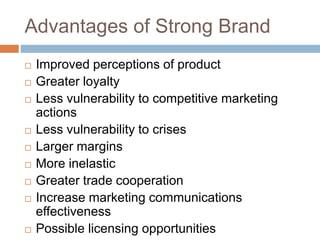 Advantages of Strong Brand
 Improved perceptions of product
 Greater loyalty
 Less vulnerability to competitive marketing
actions
 Less vulnerability to crises
 Larger margins
 More inelastic
 Greater trade cooperation
 Increase marketing communications
effectiveness
 Possible licensing opportunities
 