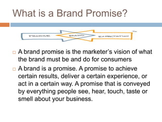 What is a Brand Promise?
 A brand promise is the marketer’s vision of what
the brand must be and do for consumers
 A brand is a promise. A promise to achieve
certain results, deliver a certain experience, or
act in a certain way. A promise that is conveyed
by everything people see, hear, touch, taste or
smell about your business.
 