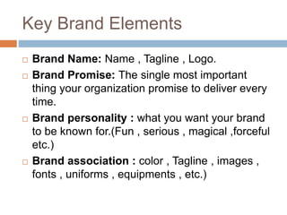 Key Brand Elements
 Brand Name: Name , Tagline , Logo.
 Brand Promise: The single most important
thing your organization promise to deliver every
time.
 Brand personality : what you want your brand
to be known for.(Fun , serious , magical ,forceful
etc.)
 Brand association : color , Tagline , images ,
fonts , uniforms , equipments , etc.)
 