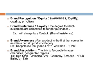  Brand Recognition / Equity : awareness, loyalty,
quality, emotion
 Brand Preference / Loyalty : the degree to which
customers are committed to further purchases .
Ex: I will always buy Reebok (Brand Insistence)
 Brand Awareness :Your product is the first that comes to
mind in a certain product category
Ex : Snapple ice tea, jeans-Levi’s, walkman - SONY
 Brand Association : The link to favorable images,
celebrities, geographic regions
Ex: Red Strip - Jamaica, VW - Germany, Screech - NFLD
Bailey’s - Eire
 
