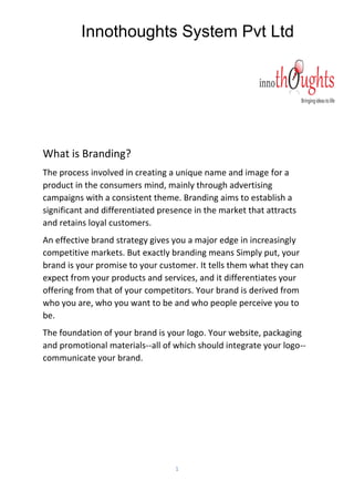 Innothoughts System Pvt Ltd
1
What is Branding?
The process involved in creating a unique name and image for a
product in the consumers mind, mainly through advertising
campaigns with a consistent theme. Branding aims to establish a
significant and differentiated presence in the market that attracts
and retains loyal customers.
An effective brand strategy gives you a major edge in increasingly
competitive markets. But exactly branding means Simply put, your
brand is your promise to your customer. It tells them what they can
expect from your products and services, and it differentiates your
offering from that of your competitors. Your brand is derived from
who you are, who you want to be and who people perceive you to
be.
The foundation of your brand is your logo. Your website, packaging
and promotional materials--all of which should integrate your logo--
communicate your brand.
 