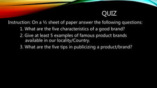 QUIZ
Instruction: On a ½ sheet of paper answer the following questions:
1. What are the five characteristics of a good brand?
2. Give at least 5 examples of famous product brands
available in our locality/Country.
3. What are the five tips in publicizing a product/brand?