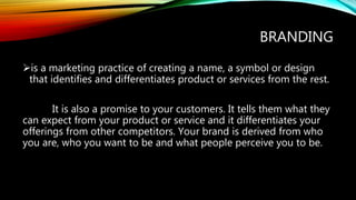 BRANDING
is a marketing practice of creating a name, a symbol or design
that identifies and differentiates product or services from the rest.
It is also a promise to your customers. It tells them what they
can expect from your product or service and it differentiates your
offerings from other competitors. Your brand is derived from who
you are, who you want to be and what people perceive you to be.