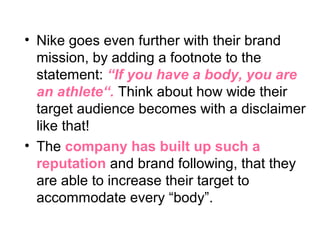 • Nike goes even further with their brand
mission, by adding a footnote to the
statement: “If you have a body, you are
an athlete“. Think about how wide their
target audience becomes with a disclaimer
like that!
• The company has built up such a
reputation and brand following, that they
are able to increase their target to
accommodate every “body”.
 