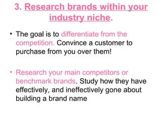 3. Research brands within your
industry niche.
• The goal is to differentiate from the
competition. Convince a customer to
purchase from you over them!
• Research your main competitors or
benchmark brands. Study how they have
effectively, and ineffectively gone about
building a brand name
 