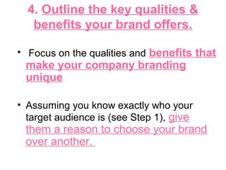 4. Outline the key qualities &
benefits your brand offers.
• Focus on the qualities and benefits that
make your company branding
unique
• Assuming you know exactly who your
target audience is (see Step 1), give
them a reason to choose your brand
over another.
 
