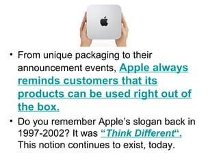 • From unique packaging to their
announcement events, Apple always
reminds customers that its
products can be used right out of
the box.
• Do you remember Apple’s slogan back in
1997-2002? It was “Think Different“.
This notion continues to exist, today.
 