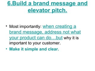6.Build a brand message and
elevator pitch.
• Most importantly: when creating a
brand message, address not what
your product can do…but why it is
important to your customer.
• Make it simple and clear.
 