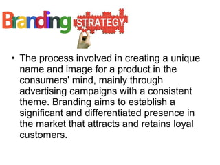 • The process involved in creating a unique
name and image for a product in the
consumers' mind, mainly through
advertising campaigns with a consistent
theme. Branding aims to establish a
significant and differentiated presence in
the market that attracts and retains loyal
customers.
 