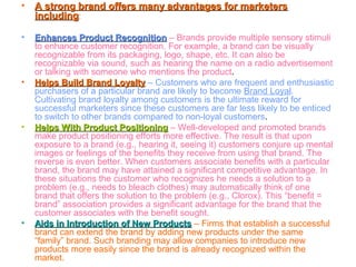 • A strong brand offers many advantages for marketersA strong brand offers many advantages for marketers
includingincluding:
• Enhances Product RecognitionEnhances Product Recognition – Brands provide multiple sensory stimuli
to enhance customer recognition. For example, a brand can be visually
recognizable from its packaging, logo, shape, etc. It can also be
recognizable via sound, such as hearing the name on a radio advertisement
or talking with someone who mentions the product.
• Helps Build Brand LoyaltyHelps Build Brand Loyalty – Customers who are frequent and enthusiastic
purchasers of a particular brand are likely to become Brand Loyal.
Cultivating brand loyalty among customers is the ultimate reward for
successful marketers since these customers are far less likely to be enticed
to switch to other brands compared to non-loyal customers.
• Helps With Product PositioningHelps With Product Positioning – Well-developed and promoted brands
make product positioning efforts more effective. The result is that upon
exposure to a brand (e.g., hearing it, seeing it) customers conjure up mental
images or feelings of the benefits they receive from using that brand. The
reverse is even better. When customers associate benefits with a particular
brand, the brand may have attained a significant competitive advantage. In
these situations the customer who recognizes he needs a solution to a
problem (e.g., needs to bleach clothes) may automatically think of one
brand that offers the solution to the problem (e.g., Clorox). This “benefit =
brand” association provides a significant advantage for the brand that the
customer associates with the benefit sought.
• Aids in Introduction of New ProductsAids in Introduction of New Products – Firms that establish a successful
brand can extend the brand by adding new products under the same
“family” brand. Such branding may allow companies to introduce new
products more easily since the brand is already recognized within the
market.
 
