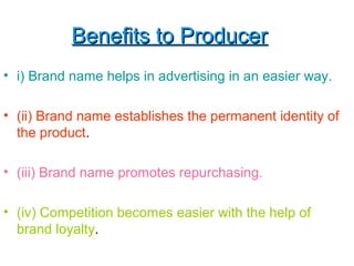 Benefits to ProducerBenefits to Producer
• i) Brand name helps in advertising in an easier way.
• (ii) Brand name establishes the permanent identity of
the product.
• (iii) Brand name promotes repurchasing.
• (iv) Competition becomes easier with the help of
brand loyalty.
 