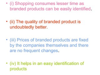 • (i) Shopping consumes lesser time as
branded products can be easily identified.
• (ii) The quality of branded product is
undoubtedly better.
• (iii) Prices of branded products are fixed
by the companies themselves and there
are no frequent changes.
• (iv) It helps in an easy identification of
products
 
