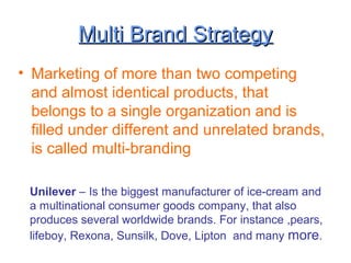 Multi Brand StrategyMulti Brand Strategy
• Marketing of more than two competing
and almost identical products, that
belongs to a single organization and is
filled under different and unrelated brands,
is called multi-branding
Unilever – Is the biggest manufacturer of ice-cream and
a multinational consumer goods company, that also
produces several worldwide brands. For instance ,pears,
lifeboy, Rexona, Sunsilk, Dove, Lipton and many more.
 