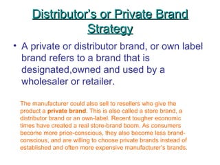 Distributor’s or Private BrandDistributor’s or Private Brand
StrategyStrategy
• A private or distributor brand, or own label
brand refers to a brand that is
designated,owned and used by a
wholesaler or retailer.
The manufacturer could also sell to resellers who give the
product a private brand. This is also called a store brand, a
distributor brand or an own-label. Recent tougher economic
times have created a real store-brand boom. As consumers
become more price-conscious, they also become less brand-
conscious, and are willing to choose private brands instead of
established and often more expensive manufacturer’s brands.
 
