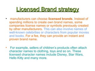 Licensed Brand strategyLicensed Brand strategy
• manufacturers can choose licensed brands. Instead of
spending millions to create own brand names, some
companies license names or symbols previously created
by other manufacturers. This can also involve names of
well-known celebrities or characters from popular movies
and books. For a fee, they can provide an instant and
proven brand name.
• For example, sellers of children’s products often attach
character names to clothing, toys and so on. These
licensed character names include Disney, Star Wars,
Hello Kitty and many more.
 