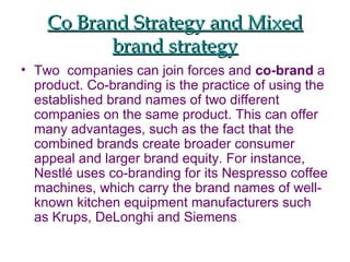 Co Brand Strategy and MixedCo Brand Strategy and Mixed
brand strategybrand strategy
• Two companies can join forces and co-brand a
product. Co-branding is the practice of using the
established brand names of two different
companies on the same product. This can offer
many advantages, such as the fact that the
combined brands create broader consumer
appeal and larger brand equity. For instance,
Nestlé uses co-branding for its Nespresso coffee
machines, which carry the brand names of well-
known kitchen equipment manufacturers such
as Krups, DeLonghi and Siemens.
 