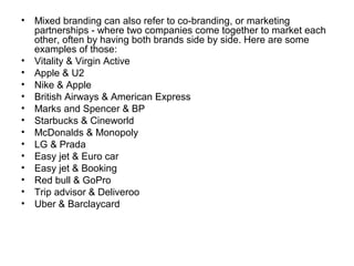 • Mixed branding can also refer to co-branding, or marketing
partnerships - where two companies come together to market each
other, often by having both brands side by side. Here are some
examples of those:
• Vitality & Virgin Active
• Apple & U2
• Nike & Apple
• British Airways & American Express
• Marks and Spencer & BP
• Starbucks & Cineworld
• McDonalds & Monopoly
• LG & Prada
• Easy jet & Euro car
• Easy jet & Booking
• Red bull & GoPro
• Trip advisor & Deliveroo
• Uber & Barclaycard
 