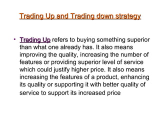 Trading Up and Trading down strategyTrading Up and Trading down strategy
• Trading UpTrading Up refers to buying something superior
than what one already has. It also means
improving the quality, increasing the number of
features or providing superior level of service
which could justify higher price. It also means
increasing the features of a product, enhancing
its quality or supporting it with better quality of
service to support its increased price
 