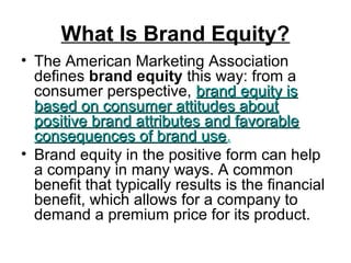 What Is Brand Equity?
• The American Marketing Association
defines brand equity this way: from a
consumer perspective, brand equity isbrand equity is
based on consumer attitudes aboutbased on consumer attitudes about
positive brand attributes and favorablepositive brand attributes and favorable
consequences of brand useconsequences of brand use.
• Brand equity in the positive form can help
a company in many ways. A common
benefit that typically results is the financial
benefit, which allows for a company to
demand a premium price for its product.
 