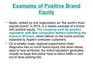 Examples of Positive Brand
Equity
• Apple, ranked by one organization as “the world’s most
popular brand” in 2015, is a classic example of a brand
with positive equity. The company built its positive
reputation with Mac computers before extending the
brand to iPhones, which deliver on the brand promise
expected by Apple’s computer customers.
• On a smaller scale, regional supermarket chain
Wegmans has so much brand equity that when stores
open in new territories, the brand reputation generates
crowds so large that police have to direct traffic in and
out of store parking lots
 