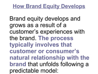 How Brand Equity Develops
Brand equity develops and
grows as a result of a
customer’s experiences with
the brand. The process
typically involves that
customer or consumer’s
natural relationship with the
brand that unfolds following a
predictable model:
 