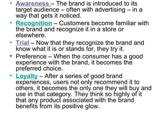 • Awareness – The brand is introduced to its
target audience – often with advertising – in a
way that gets it noticed.
• Recognition – Customers become familiar with
the brand and recognize it in a store or
elsewhere.
• Trial – Now that they recognize the brand and
know what it is or stands for, they try it.
• Preference – When the consumer has a good
experience with the brand, it becomes the
preferred choice.
• Loyalty – After a series of good brand
experiences, users not only recommend it to
others, it becomes the only one they will buy and
use in that category. They think so highly of it
that any product associated with the brand
benefits from its positive glow.
 
