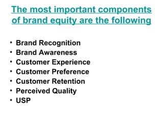 The most important components
of brand equity are the following
• Brand Recognition
• Brand Awareness
• Customer Experience
• Customer Preference
• Customer Retention
• Perceived Quality
• USP
 