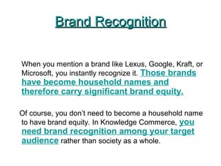 Brand RecognitionBrand Recognition
When you mention a brand like Lexus, Google, Kraft, or
Microsoft, you instantly recognize it. Those brands
have become household names and
therefore carry significant brand equity.
Of course, you don’t need to become a household name
to have brand equity. In Knowledge Commerce, you
need brand recognition among your target
audience rather than society as a whole.
 