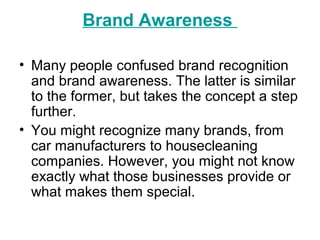 Brand Awareness
• Many people confused brand recognition
and brand awareness. The latter is similar
to the former, but takes the concept a step
further.
• You might recognize many brands, from
car manufacturers to housecleaning
companies. However, you might not know
exactly what those businesses provide or
what makes them special.
 