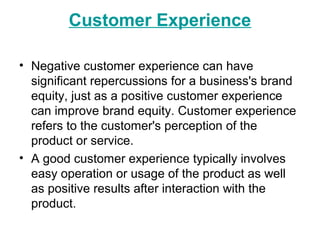 Customer Experience
• Negative customer experience can have
significant repercussions for a business's brand
equity, just as a positive customer experience
can improve brand equity. Customer experience
refers to the customer's perception of the
product or service.
• A good customer experience typically involves
easy operation or usage of the product as well
as positive results after interaction with the
product.
 