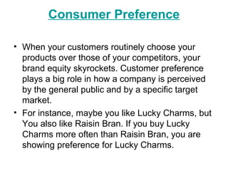 Consumer Preference
• When your customers routinely choose your
products over those of your competitors, your
brand equity skyrockets. Customer preference
plays a big role in how a company is perceived
by the general public and by a specific target
market.
• For instance, maybe you like Lucky Charms, but
You also like Raisin Bran. If you buy Lucky
Charms more often than Raisin Bran, you are
showing preference for Lucky Charms.
 