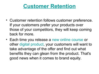 Customer Retention
• Customer retention follows customer preference.
If your customers prefer your products over
those of your competitors, they will keep coming
back for more.
• Each time you release a new online course or
other digital product, your customers will want to
take advantage of the offer and find out what
benefits they can glean from the product. That's
good news when it comes to brand equity.
 