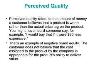 Perceived Quality
• Perceived quality refers to the amount of money
a customer believes that a product is worth
rather than the actual price tag on the product.
You might have heard someone say, for
example, "I would buy that if it were $20 less
expensive."
• That's an example of negative brand equity. The
customer does not believe that the cost
assigned to the product by the company is
appropriate for the product's ability to deliver
value.
 