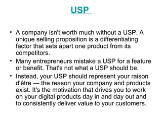 USP
• A company isn't worth much without a USP. A
unique selling proposition is a differentiating
factor that sets apart one product from its
competitors.
• Many entrepreneurs mistake a USP for a feature
or benefit. That's not what a USP should be.
• Instead, your USP should represent your raison
d'être — the reason your company and products
exist. It's the motivation that drives you to work
on your digital products day in and day out and
to consistently deliver value to your customers.
 