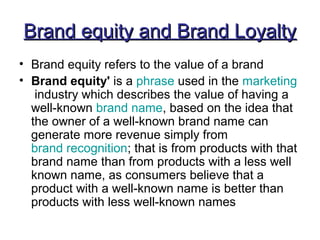 Brand equity and Brand LoyaltyBrand equity and Brand Loyalty
• Brand equity refers to the value of a brand
• Brand equity' is a phrase used in the marketing
industry which describes the value of having a
well-known brand name, based on the idea that
the owner of a well-known brand name can
generate more revenue simply from
brand recognition; that is from products with that
brand name than from products with a less well
known name, as consumers believe that a
product with a well-known name is better than
products with less well-known names
 