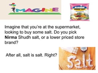 Imagine that you’re at the supermarket,
looking to buy some salt. Do you pick
Nirma Shudh salt, or a lower priced store
brand?
After all, salt is salt. Right?
 