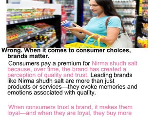 Wrong. When it comes to consumer choices,
brands matter.
Consumers pay a premium for Nirma shudh salt
because, over time, the brand has created a
perception of quality and trust. Leading brands
like Nirma shudh salt are more than just
products or services—they evoke memories and
emotions associated with quality.
When consumers trust a brand, it makes them
loyal—and when they are loyal, they buy more
 