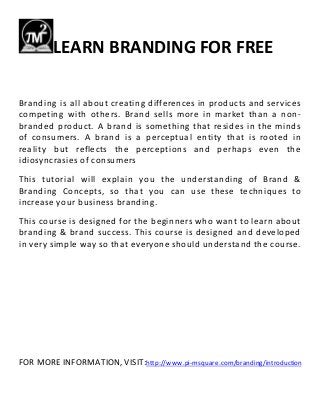 LEARN BRANDING FOR FREE
Branding is all about creating differences in products and services
competing with others. Brand sells more in market than a non-
branded product. A brand is something that resides in the minds
of consumers. A brand is a perceptual entity that is rooted in
reality but reflects the perceptions and perhaps even the
idiosyncrasies of consumers
This tutorial will explain you the understanding of Brand &
Branding Concepts, so that you can use these techniques to
increase your business branding.
This course is designed for the beginners who want to learn about
branding & brand success. This course is designed and developed
in very simple way so that everyone should understand the course.
FOR MORE INFORMATION, VISIT:http://www.pi-msquare.com/branding/introduction
 