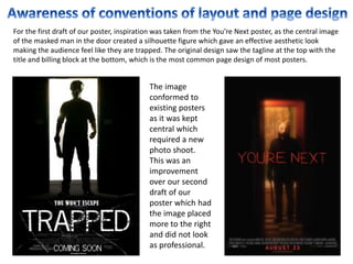 For the first draft of our poster, inspiration was taken from the You’re Next poster, as the central image
of the masked man in the door created a silhouette figure which gave an effective aesthetic look
making the audience feel like they are trapped. The original design saw the tagline at the top with the
title and billing block at the bottom, which is the most common page design of most posters.
The image
conformed to
existing posters
as it was kept
central which
required a new
photo shoot.
This was an
improvement
over our second
draft of our
poster which had
the image placed
more to the right
and did not look
as professional.
 