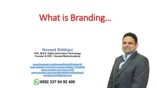 Naveed Siddiqui
PhD. M.B.E. PgDip Information Technology
Founder & CEO – Naveed Media Academy
www.facebook.com/NaveedAhmedSiddiqui33
www.linkedin.com/in/dr-naveed-siddiqui-191a4b2b
www.youtube.com/user/nvd30
www.youtube.com/user/NaveedAhmedSiddiqui3
nasiddiqui333@gmail.com
0092 337 04 92 400
What is Branding…
 