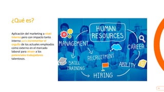 25
¿Qué es?
Aplicación del marketing a nivel
interno pero con impacto tanto
interno para incrementar el
orgullo de los actuales empleados
como externo en el mercado
laboral para atraer a los
potenciales trabajadores
talentosos.
 